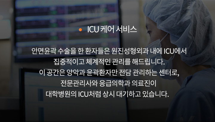 ICU 케어 서비스
		안면윤곽 수술을 한 환자들은 원진성형외과 내에 ICU에서
		집중적이고 체계적인 관리를 해드립니다.
		이 공간은 양악과 윤곽환자만 전담 관리하는 센터로,
		전문관리사와 응급의학과 의료진이 대학병원의 ICU처럼 상시 대기하고 있습니다.