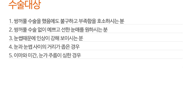 수술대상
1. 쌍꺼풀 수술을 했음에도 불구하고 부족함을 호소하시는 분
2. 쌍꺼풀 수술 없이 예쁘고 선한 눈매를 원하시는 분
3. 눈썹때문에 인상이 강해 보이시는 분
4. 눈과 눈썹 사이의 거리가 좁은 경우
5. 이마와 미간, 눈가 주름이 심한 경우