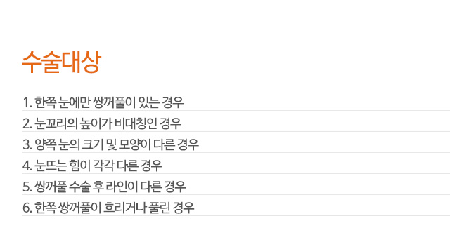 수술대상
1. 한쪽 눈에만 쌍꺼풀이 있는 경우
2. 눈꼬리의 높이가 비대칭인 경우
3. 양쪽 눈의 크기 및 모양이 다른 경우
4. 눈뜨는 힘이 각각 다른 경우
5. 쌍꺼풀 수술 후 라인이 다른 경우
6. 한쪽 쌍꺼풀이 흐리거나 풀린 경우