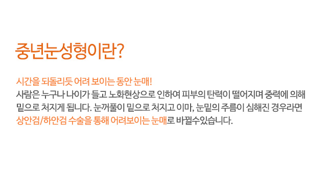 중년눈성형이란?
시간을 되돌리듯 어려 보이는 동안 눈매!
사람은 누구나 나이가 들고 노화현상으로 인하여 피부의 탄력이 떨어지며 중력에 의해
밑으로 처지게 됩니다. 눈꺼풀이 밑으로 처지고 이마, 눈밑의 주름이 심해진 경우라면
상안검/하안검 수술을 통해 어려보이는 눈매로 바뀔수있습니다.