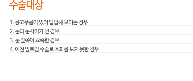 수술대상
1. 몽고주름이 있어 답답해 보이는 경우
2. 눈과 눈사이가 먼 경우
3. 눈 앞쪽이 뾰족한 경우
4. 이전 앞트임 수술로 효과를 보지 못한 경우