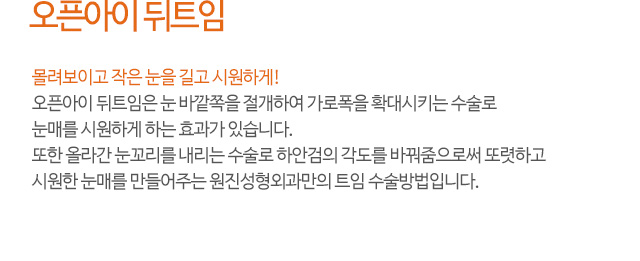 오픈아이 뒤트임
몰려보이고 작은 눈을 길고 시원하게!
오픈아이 뒤트임은 눈 바깥쪽을 절개하여 가로폭을 확대시키는 수술로
눈매를 시원하게 하는 효과가 있습니다.
또한 올라간 눈꼬리를 내리는 수술로 하안검의 각도를 바꿔줌으로써 또렷하고
시원한 눈매를 만들어주는 원진성형외과만의 트임 수술방법입니다.