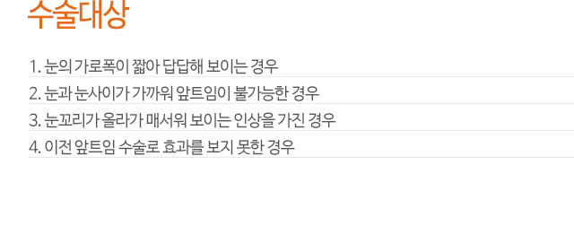 수술대상
1. 눈의 가로폭이 짧아 답답해 보이는 경우
2. 눈과 눈사이가 가까워 앞트임이 불가능한 경우
3. 눈꼬리가 올라가 매서워 보이는 인상을 가진 경우
4. 이전 앞트임 수술로 효과를 보지 못한 경우