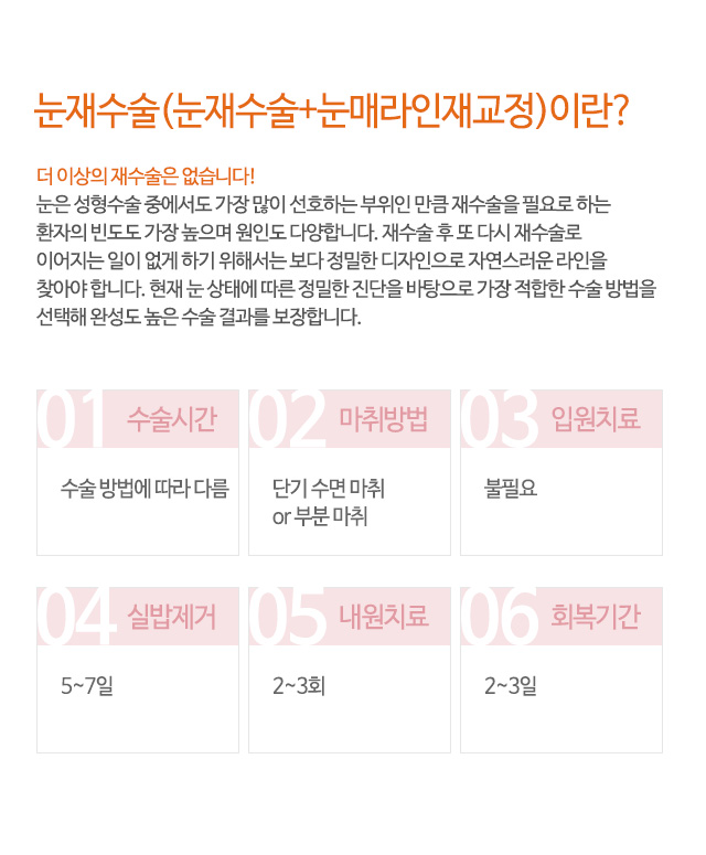 눈재수술(눈재수술+눈매라인재교정)이란?
더 이상의 재수술은 없습니다!
눈은 성형수술 중에서도 가장 많이 선호하는 부위인 만큼 재수술을 필요로 하는
환자의 빈도도 가장 높으며 원인도 다양합니다. 재수술 후 또 다시 재수술로
이어지는 일이 없게 하기 위해서는 보다 정밀한 디자인으로 자연스러운 라인을
찾아야 합니다. 현재 눈 상태에 따른 정밀한 진단을 바탕으로 가장 적합한 수술 방법을
선택해 완성도 높은 수술 결과를 보장합니다.