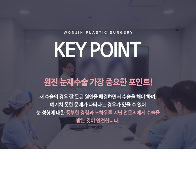 key point 원진 눈재수술 가장 중요한 포인트!
재 수술의 경우 잘 못된 원인을 해결하면서 수술을 해야 하며,
예기치 못한 문제가 나타나는 경우가 있을 수 있어
눈 성형에 대한 풍부한 경험과 노하우를 지닌 전문의에게 수술을
받는 것이 안전합니다.