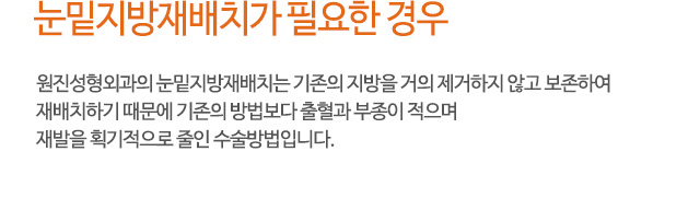 눈밑지방재배치가 필요한 경우
원진성형외과의 눈밑지방재배치는 기존의 지방을 거의 제거하지 않고 보존하여
재배치하기 때문에 기존의 방법보다 출혈과 부종이 적으며
재발을 획기적으로 줄인 수술방법입니다.
