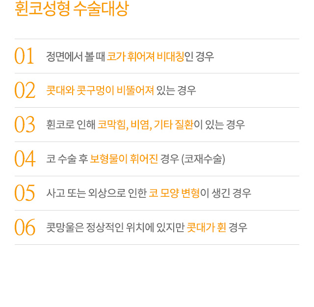 휜코성형 수술대상
01.정면에서 볼 때 코가 휘어져 비대칭인 경우
02.콧대와 콧구멍이 비뚤어져 있는 경우
03.휜코로 인해 코막힘, 비염, 기타 질환이 있는 경우
04.코 수술 후 보형물이 휘어진 경우 (코재수술)
05.사고 또는 외상으로 인한 코 모양 변형이 생긴 경우
06.콧망울은 정상적인 위치에 있지만 콧대가 휜 경우