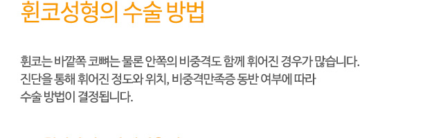 휜코성형의 수술 방법
휜코는 바깥쪽 코뼈는 물론 안쪽의 비중격도 함께 휘어진 경우가 많습니다.
진단을 통해 휘어진 정도와 위치, 비중격만족증 동반 여부에 따라
수술 방법이 결정됩니다.
