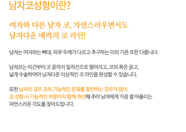 여자와 다른 남자 코, 자연스러우면서도 남자다운 매력의 코 라인!
남자는 여자와는 뼈대, 피부 두께가 다르고 추구하는 미의 기존 또한 다릅니다.
남자코는 미간부터 코 끝까지 일직선으로 떨어지고, 코의 폭은 굵고,
넓게 수술하여야 남자다운 이상적인 코 라인을 완성할 수 있습니다.
또한 남자의 경우 코의 기능적인 문제를 동반하는 경우가 많아
코 성형 시 기능적인 부분까지 함께 개선해 주어 남자에게 가장 잘 어울리는
자연스러운 각도를 찾아드립니다.