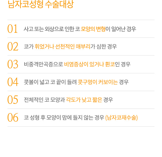 남자코성형 수술대상
01.사고 또는 외상으로 인한 코 모양의 변형이 일어난 경우
02.코가 휘었거나 선천적인 매부리가 심한 경우
03.비중격만곡증으로 비염증상이 있거나 휜코인 경우
04.콧볼이 넓고 코 끝이 들려 콧구멍이 커보이는 경우
05.전체적인 코 모양과 각도가 낮고 짧은 경우
06.코 성형 후 모양이 맘에 들지 않는 경우 (남자코재수술)