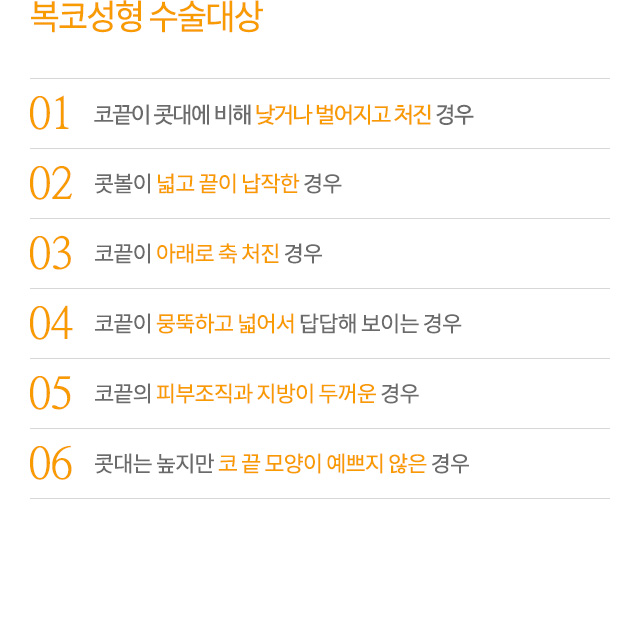 복코성형 수술대상
01.코끝이 콧대에 비해 낮거나 벌어지고 처진 경우
02.콧볼이 넓고 끝이 납작한 경우
03.코끝이 아래로 축 처진 경우
04.코끝이 뭉뚝하고 넓어서 답답해 보이는 경우
05.코끝의 피부조직과 지방이 두꺼운 경우
06.콧대는 높지만 코 끝 모양이 예쁘지 않은 경우