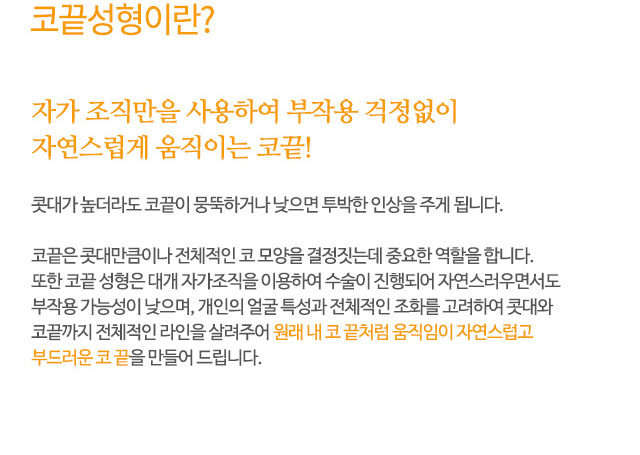 코끝성형이란?
자가 조직만을 사용하여 부작용 걱정없이 자연스럽게 움직이는 코끝!
콧대가 높더라도 코끝이 뭉뚝하거나 낮으면 투박한 인상을 주게 됩니다.
코끝은 콧대만큼이나 전체적인 코 모양을 결정짓는데 중요한 역할을 합니다.
또한 코끝 성형은 대개 자가조직을 이용하여 수술이 진행되어 자연스러우면서도
부작용 가능성이 낮으며, 개인의 얼굴 특성과 전체적인 조화를 고려하여 콧대와
코끝까지 전체적인 라인을 살려주어 원래 내 코 끝처럼 움직임이 자연스럽고
부드러운 코 끝을 만들어 드립니다.