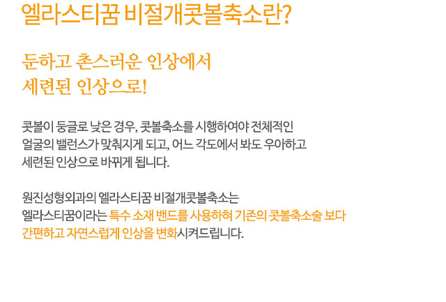 엘라스티꿈 비절개콧볼축소란?
둔하고 촌스러운 인상에서 세련된 인상으로!
콧볼이 둥글로 낮은 경우, 콧볼축소를 시행하여야 전체적인
얼굴의 밸런스가 맞춰지게 되고, 어느 각도에서 봐도 우아하고
세련된 인상으로 바뀌게 됩니다.
원진성형외과의 엘라스티꿈 비절개콧볼축소는
엘라스티꿈이라는 특수 소재 밴드를 사용하혀 기존의 콧볼축소술 보다
간편하고 자연스럽게 인상을 변화시켜드립니다.