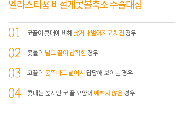 엘라스티꿈 비절개콧볼축소 수술대상
01.코끝이 콧대에 비해 낮거나 벌어지고 처진 경우
02.콧볼이 넓고 끝이 납작한 경우
03.코끝이 뭉뚝하고 넓어서 답답해 보이는 경우
04.콧대는 높지만 코 끝 모양이 예쁘지 않은 경우
