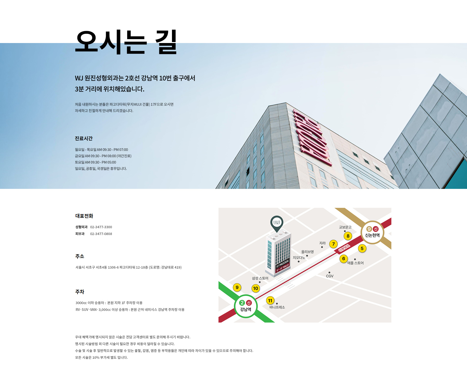 오시는 길 WJ 원진성형외과는 2호선 강남역 10번 출구에서 3분 거리에 위치해있습니다. 처음 내원하시는 분들은 파고다타워(무지MUJI 건물) 17F으로 오시면 자세하고 친절하게 안내해 드리겠습니다. novembernovembernovember 주소 서울시 서초구 서초동 1306-6 파고다타워 (도로명: 강남대로 41) 대표전화 02-3477-3300 진료시간월요일-목요일AM 9:30 - PM 07:00금요일AM 9:30 - PM 08:00 (야간진료)토요일AM 9:30 - PM 05:00일요일, 공휴일, 국경일은 휴무입니다.주차 3000cc 이하 승용차 : 본원 지하 1F 주차장 이용 RV·SUV·VAN·3,000cc 이상 승용차 : 본원 근처 외부 주차장을 이용